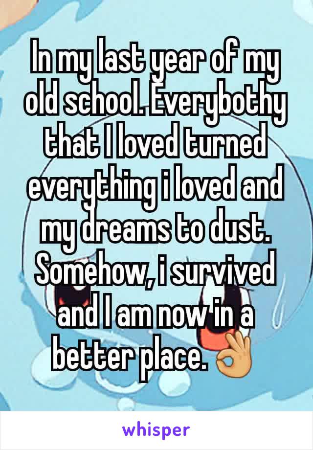 In my last year of my old school. Everybothy that I loved turned everything i loved and my dreams to dust. Somehow, i survived and I am now in a better place.👌
