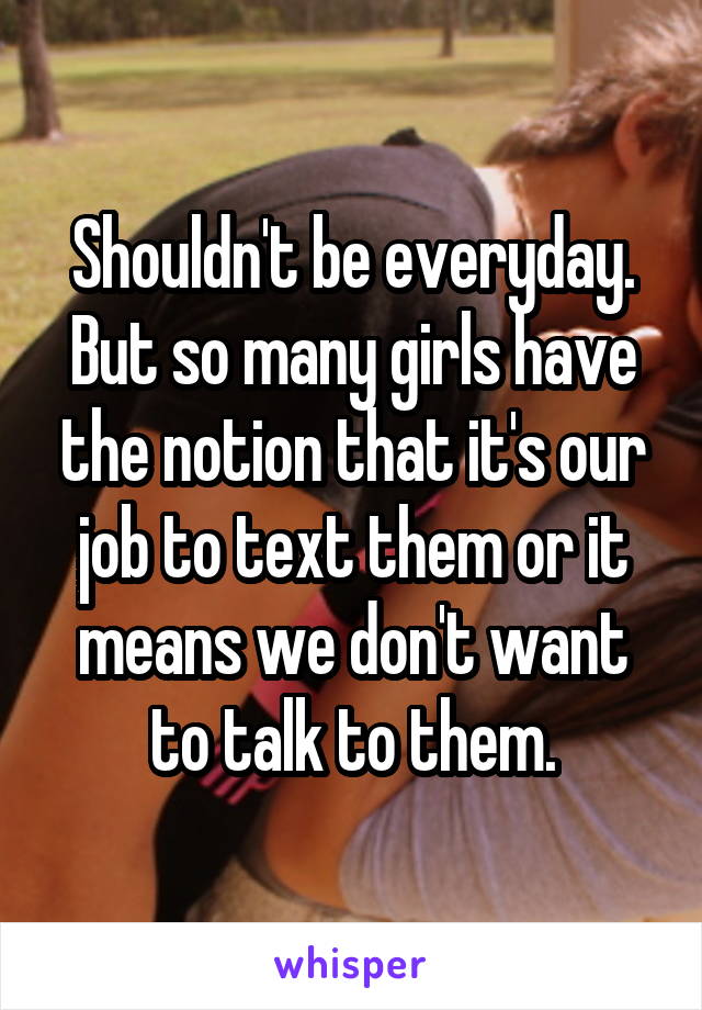 Shouldn't be everyday. But so many girls have the notion that it's our job to text them or it means we don't want to talk to them.