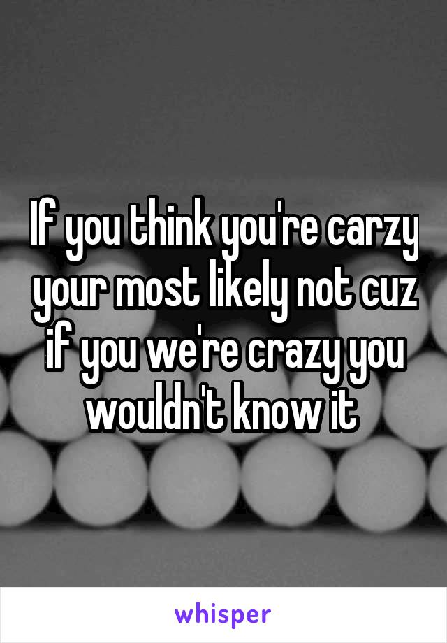 If you think you're carzy your most likely not cuz if you we're crazy you wouldn't know it 