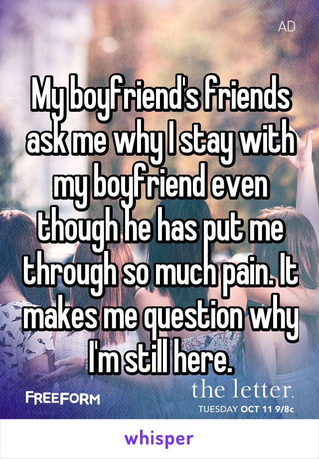 My boyfriend's friends ask me why I stay with my boyfriend even though he has put me through so much pain. It makes me question why I'm still here.