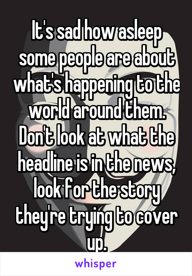 It's sad how asleep some people are about what's happening to the world around them. Don't look at what the headline is in the news, look for the story they're trying to cover up.