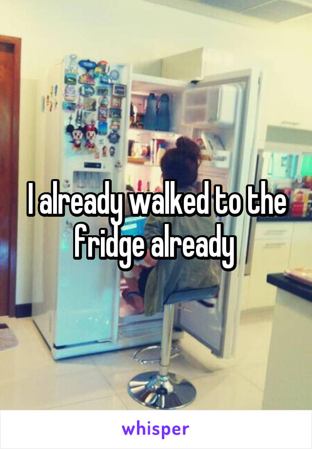 I already walked to the fridge already 