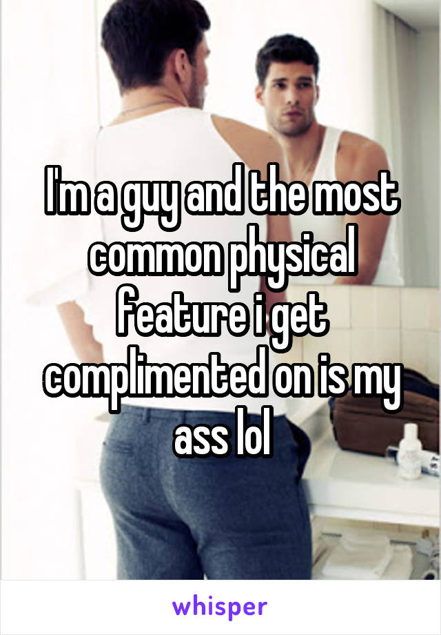 I'm a guy and the most common physical feature i get complimented on is my ass lol