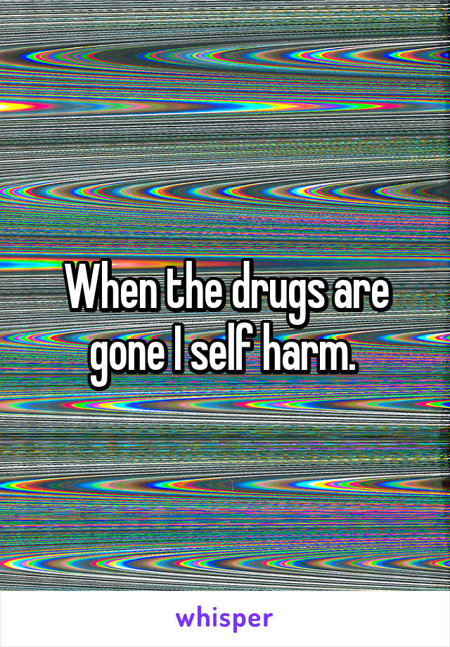 When the drugs are gone I self harm. 