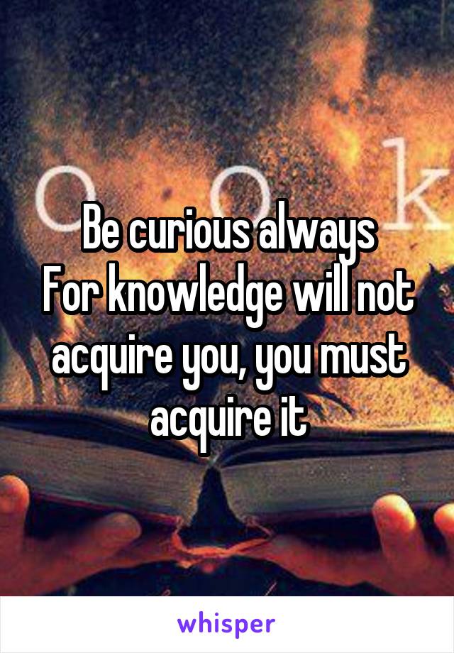 Be curious always
For knowledge will not acquire you, you must acquire it