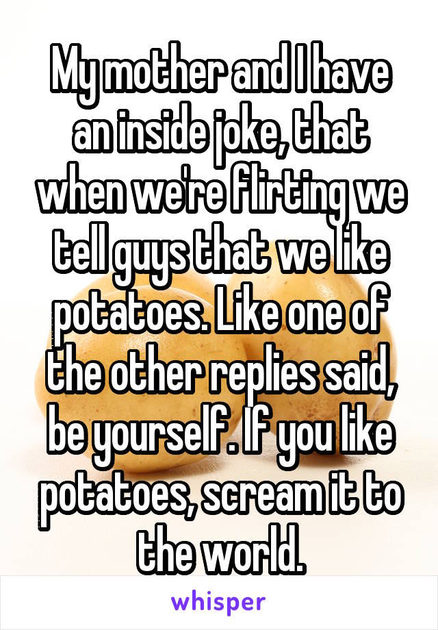 My mother and I have an inside joke, that when we're flirting we tell guys that we like potatoes. Like one of the other replies said, be yourself. If you like potatoes, scream it to the world.