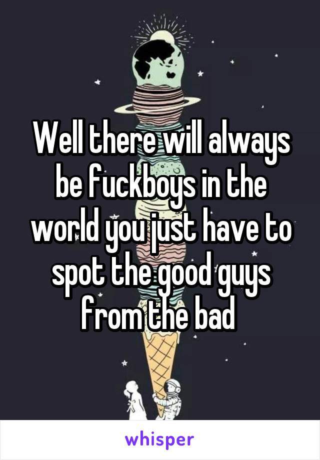 Well there will always be fuckboys in the world you just have to spot the good guys from the bad 