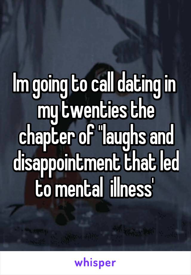 Im going to call dating in  my twenties the chapter of "laughs and disappointment that led to mental  illness' 
