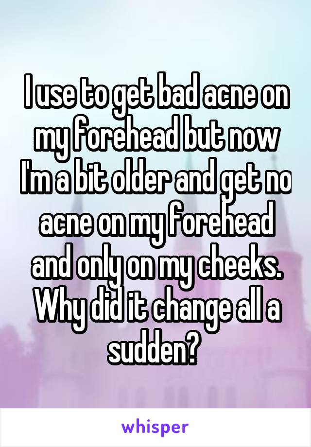 I use to get bad acne on my forehead but now I'm a bit older and get no acne on my forehead and only on my cheeks. Why did it change all a sudden? 