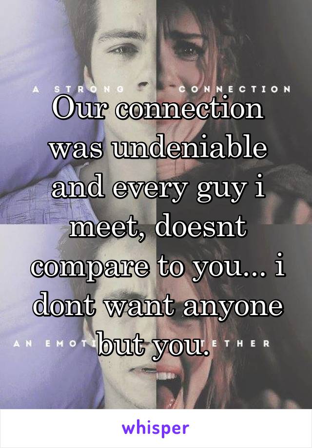 Our connection was undeniable and every guy i meet, doesnt compare to you... i dont want anyone but you. 