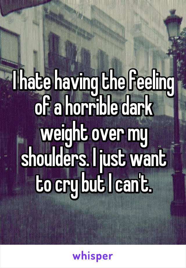I hate having the feeling of a horrible dark weight over my shoulders. I just want to cry but I can't.