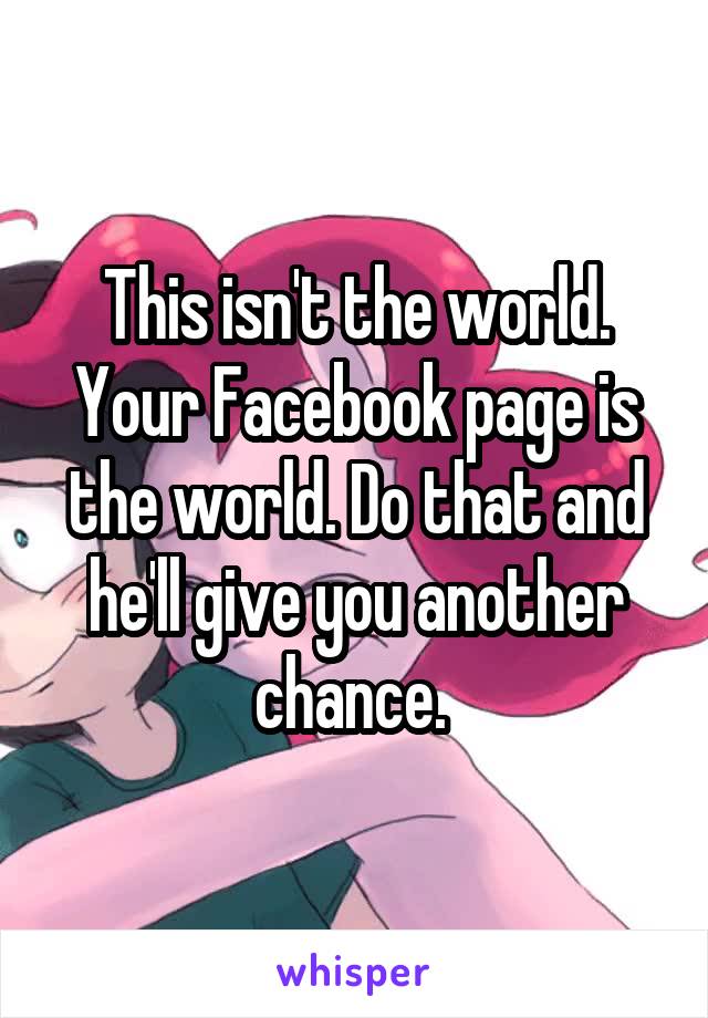 This isn't the world. Your Facebook page is the world. Do that and he'll give you another chance. 
