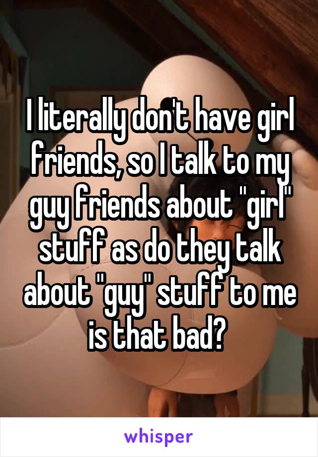 I literally don't have girl friends, so I talk to my guy friends about "girl" stuff as do they talk about "guy" stuff to me is that bad? 