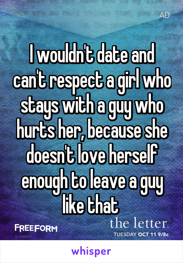 I wouldn't date and can't respect a girl who stays with a guy who hurts her, because she doesn't love herself enough to leave a guy like that 