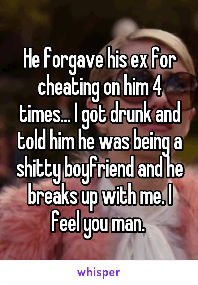 He forgave his ex for cheating on him 4 times... I got drunk and told him he was being a shitty boyfriend and he breaks up with me. I feel you man. 
