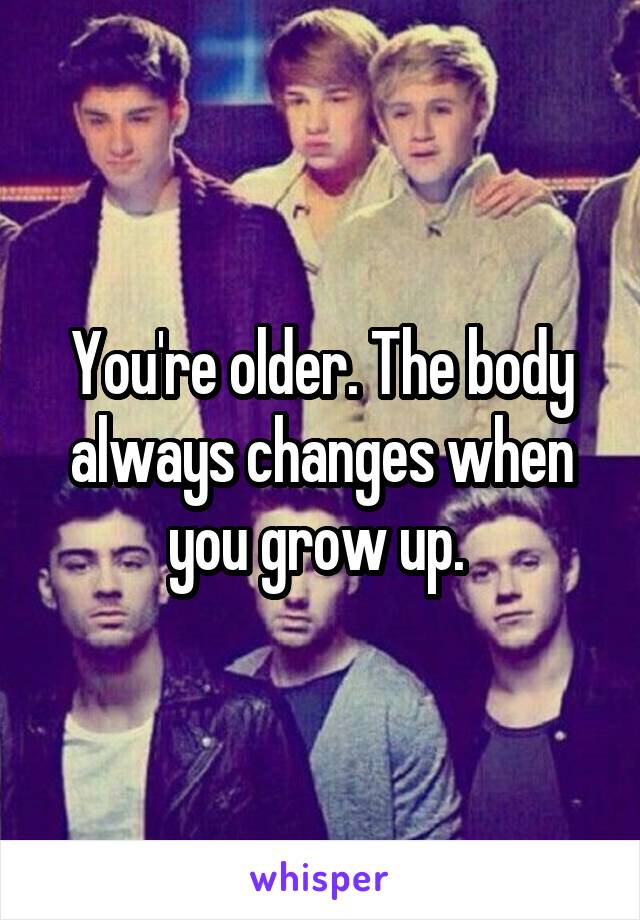 You're older. The body always changes when you grow up. 