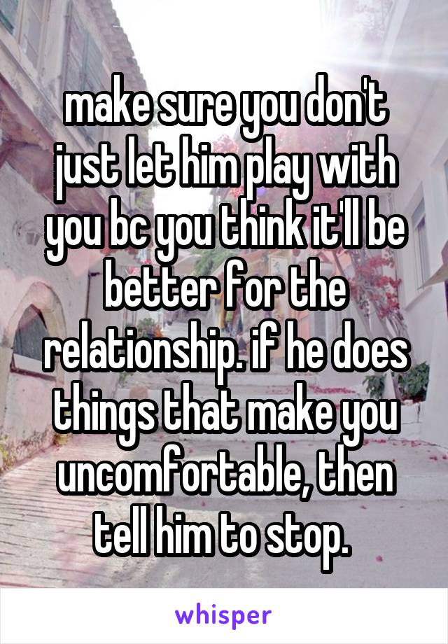 make sure you don't just let him play with you bc you think it'll be better for the relationship. if he does things that make you uncomfortable, then tell him to stop. 