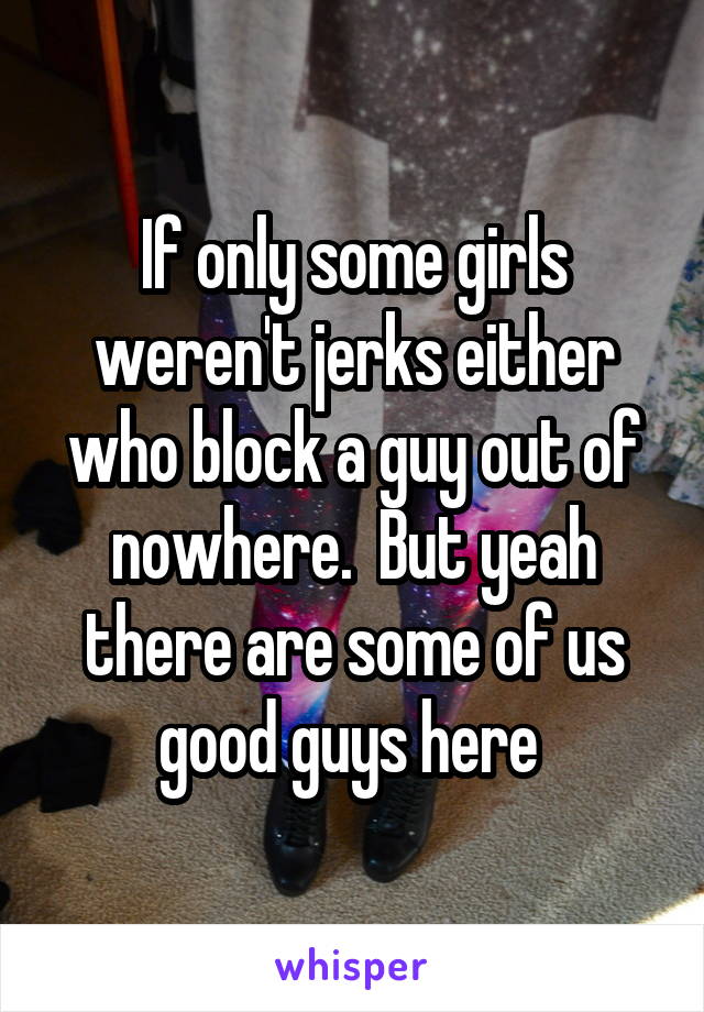 If only some girls weren't jerks either who block a guy out of nowhere.  But yeah there are some of us good guys here 