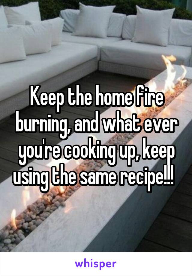 Keep the home fire burning, and what ever you're cooking up, keep using the same recipe!!!  