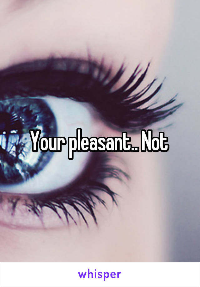Your pleasant.. Not 