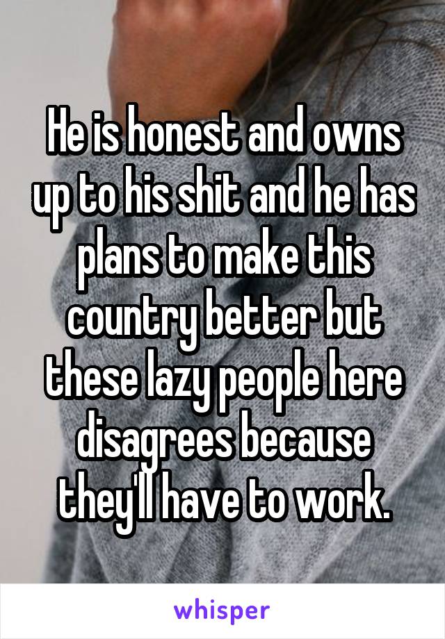 He is honest and owns up to his shit and he has plans to make this country better but these lazy people here disagrees because they'll have to work.