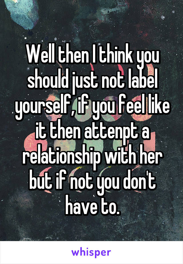 Well then I think you should just not label yourself, if you feel like it then attenpt a relationship with her but if not you don't have to.