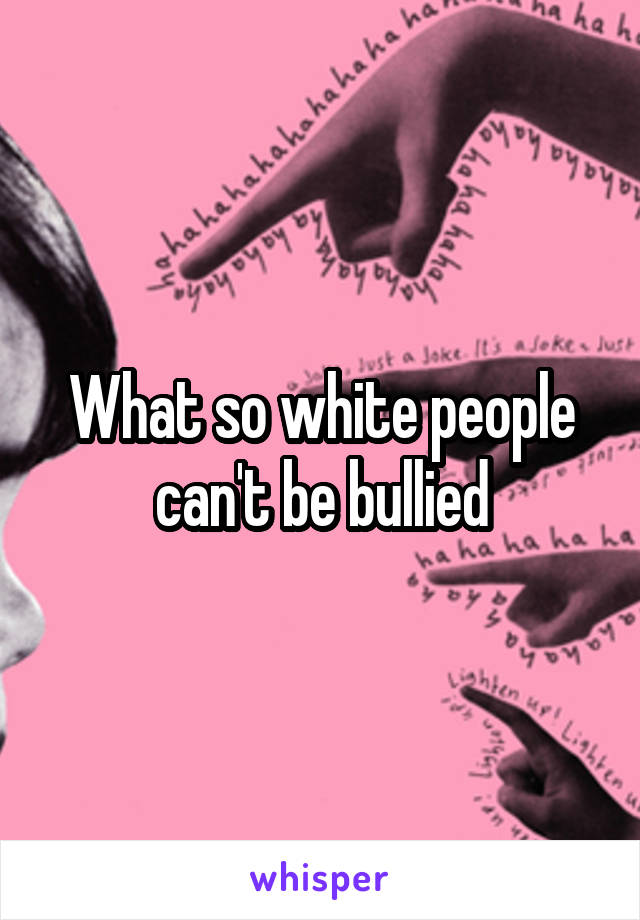 What so white people can't be bullied