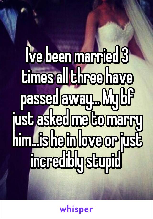 Ive been married 3 times all three have passed away... My bf just asked me to marry him...is he in love or just incredibly stupid 