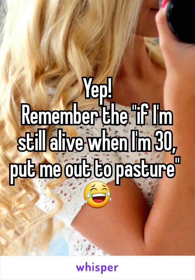 Yep!
Remember the "if I'm still alive when I'm 30, put me out to pasture" 
😂