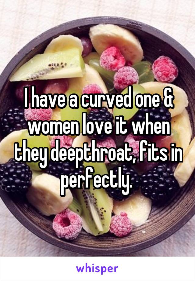 I have a curved one & women love it when they deepthroat, fits in perfectly. 