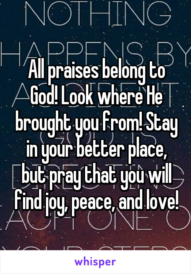 All praises belong to God! Look where He brought you from! Stay in your better place, but pray that you will find joy, peace, and love!