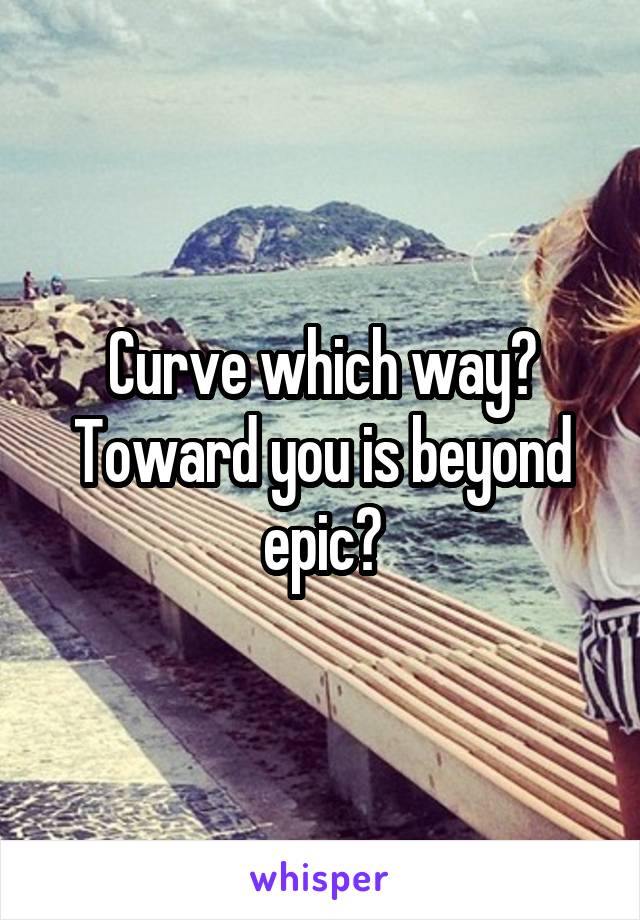 Curve which way? Toward you is beyond epic?