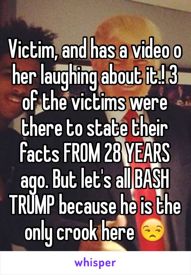 Victim, and has a video o her laughing about it.! 3 of the victims were there to state their facts FROM 28 YEARS ago. But let's all BASH TRUMP because he is the only crook here 😒