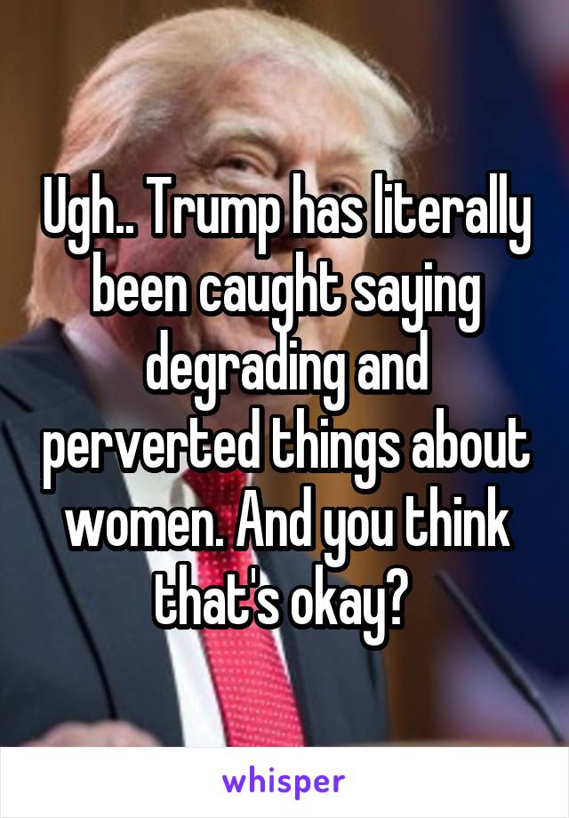 Ugh.. Trump has literally been caught saying degrading and perverted things about women. And you think that's okay? 