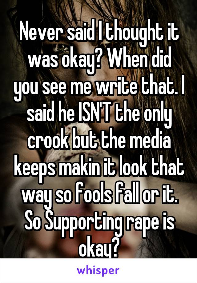 Never said I thought it was okay? When did you see me write that. I said he ISN'T the only crook but the media keeps makin it look that way so fools fall or it. So Supporting rape is okay?