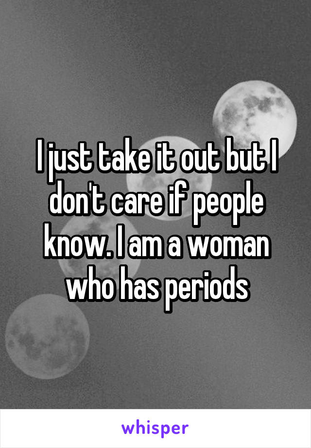 I just take it out but I don't care if people know. I am a woman who has periods