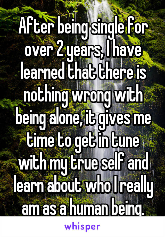 After being single for over 2 years, I have learned that there is nothing wrong with being alone, it gives me time to get in tune with my true self and learn about who I really am as a human being.