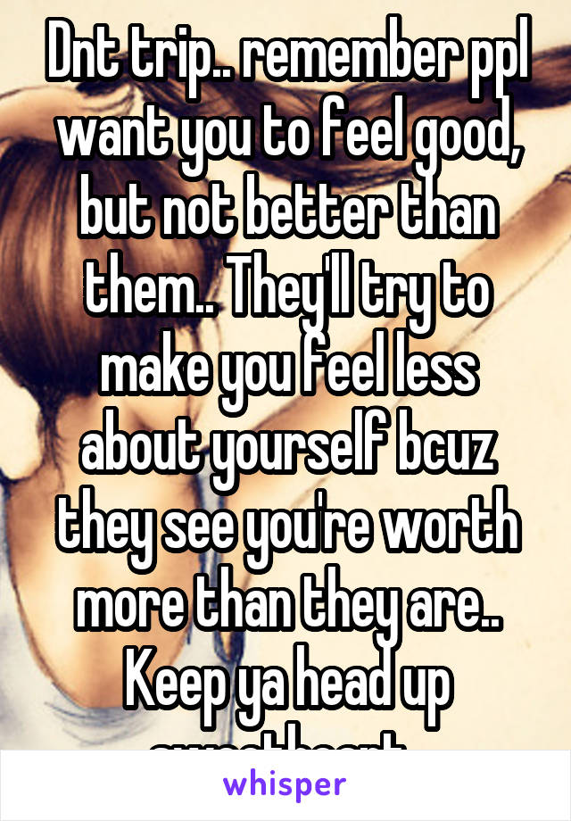 Dnt trip.. remember ppl want you to feel good, but not better than them.. They'll try to make you feel less about yourself bcuz they see you're worth more than they are..
Keep ya head up sweetheart..