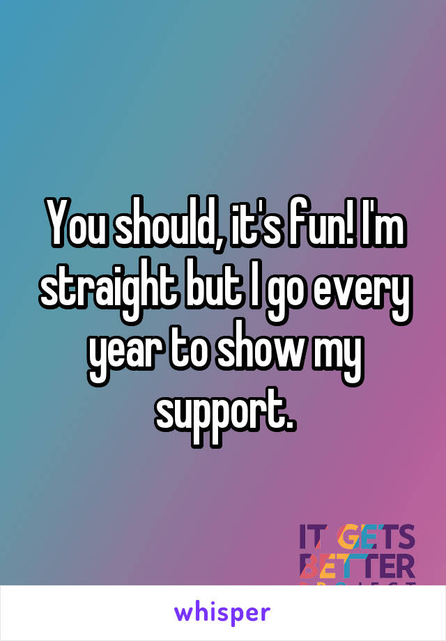You should, it's fun! I'm straight but I go every year to show my support.