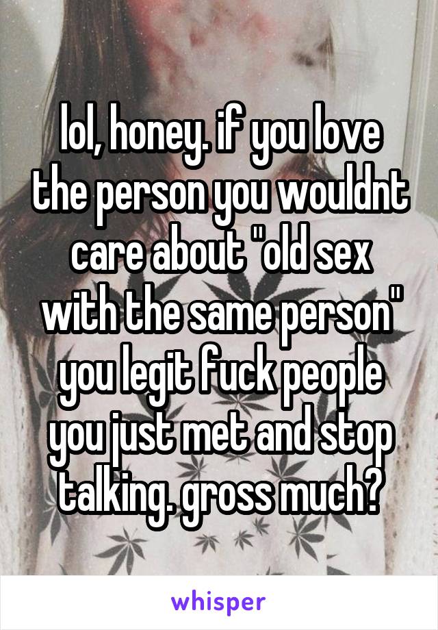 lol, honey. if you love the person you wouldnt care about "old sex with the same person" you legit fuck people you just met and stop talking. gross much?