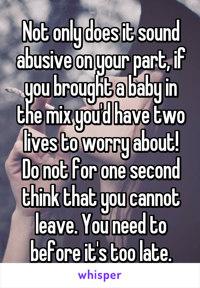 Not only does it sound abusive on your part, if you brought a baby in the mix you'd have two lives to worry about! Do not for one second think that you cannot leave. You need to before it's too late.