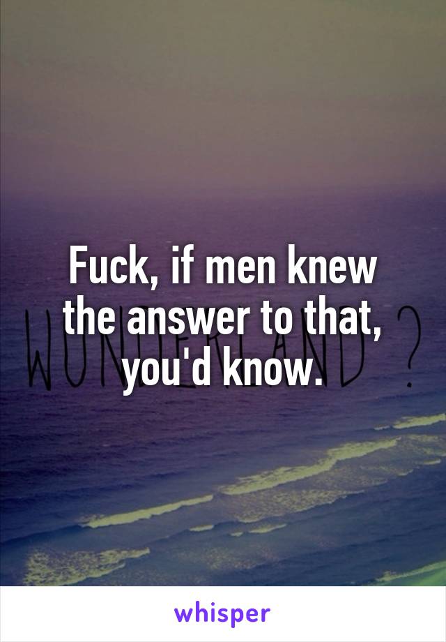 Fuck, if men knew
the answer to that,
you'd know.