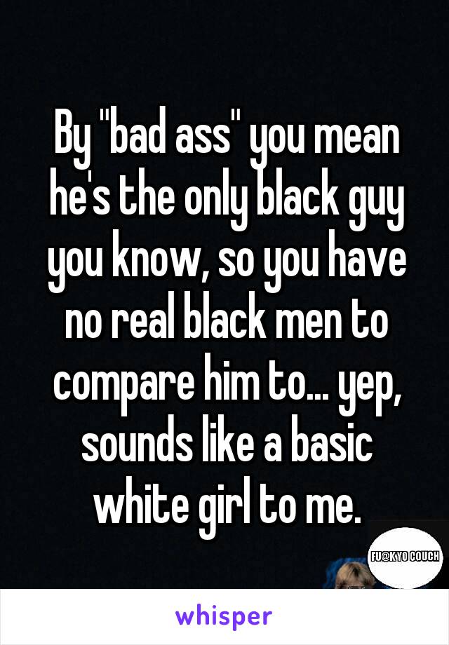 By "bad ass" you mean he's the only black guy you know, so you have no real black men to compare him to... yep, sounds like a basic white girl to me.