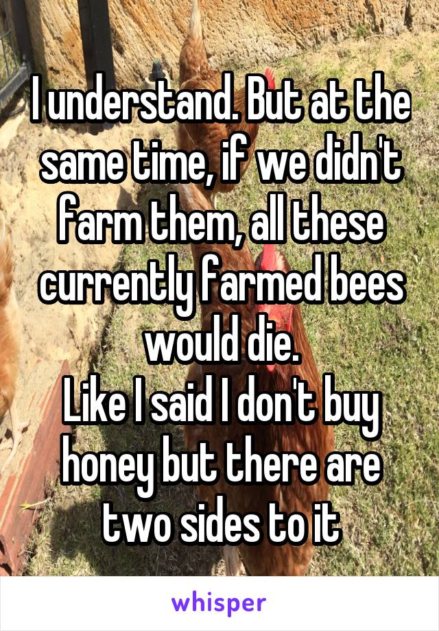 I understand. But at the same time, if we didn't farm them, all these currently farmed bees would die.
Like I said I don't buy honey but there are two sides to it