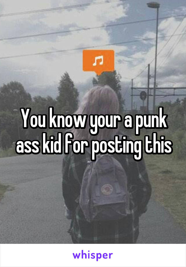 You know your a punk ass kid for posting this
