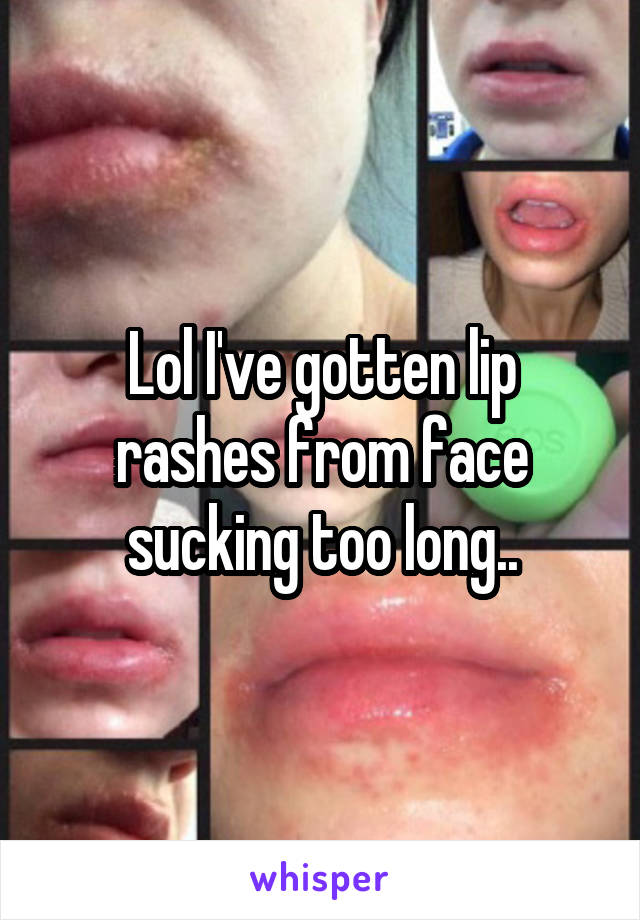 Lol I've gotten lip rashes from face sucking too long..