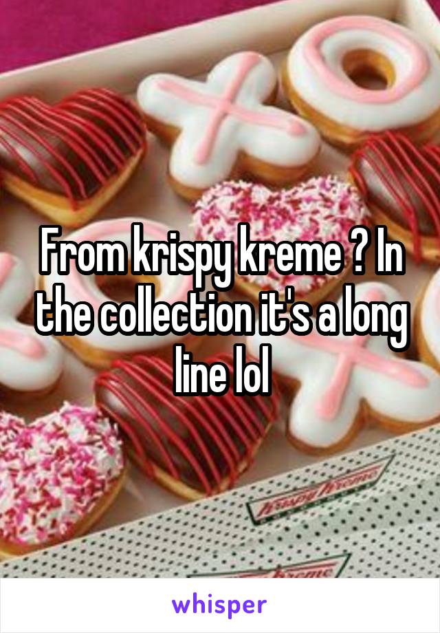 From krispy kreme ? In the collection it's a long line lol