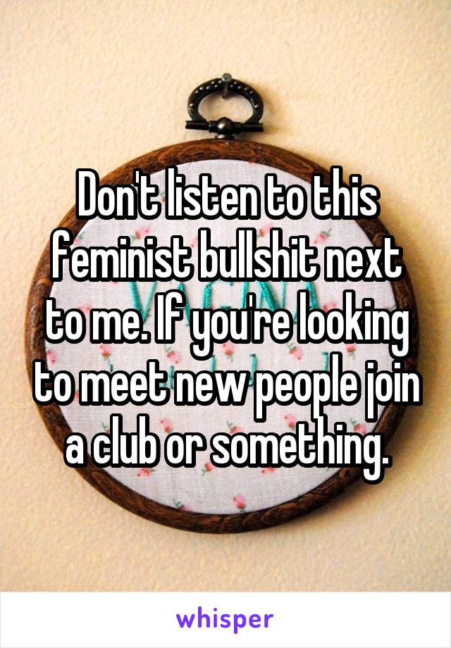 Don't listen to this feminist bullshit next to me. If you're looking to meet new people join a club or something.