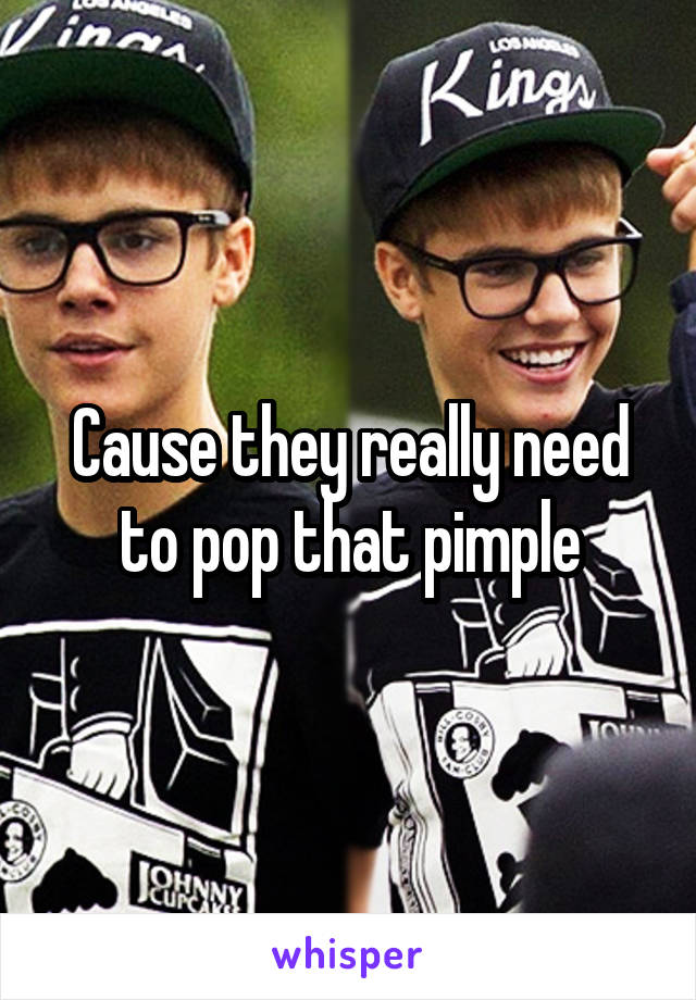 Cause they really need to pop that pimple
