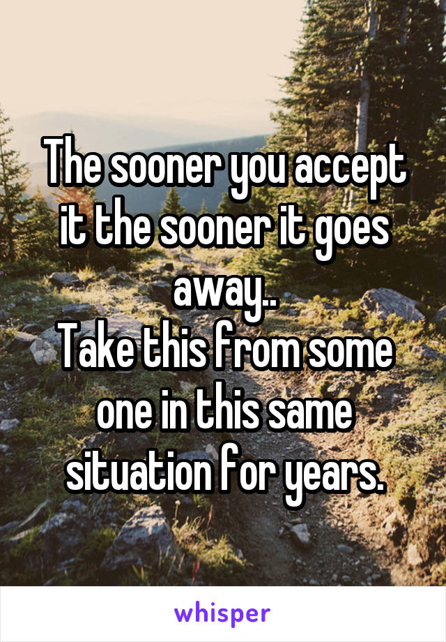 The sooner you accept it the sooner it goes away..
Take this from some one in this same situation for years.